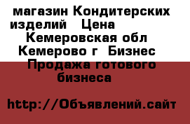 магазин Кондитерских изделий › Цена ­ 115 000 - Кемеровская обл., Кемерово г. Бизнес » Продажа готового бизнеса   